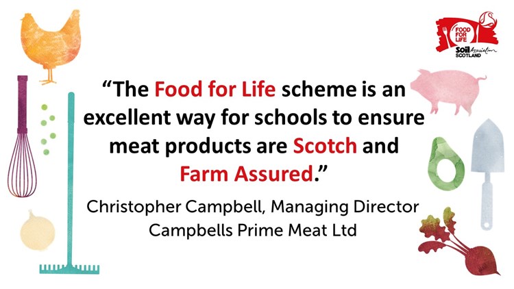 "The Food for Life scheme is an excellent way for schools to ensure meat products are Scotch and Farm Assured." Christopher Campbell, Managing Director, Campbells Prime Meat Ltd